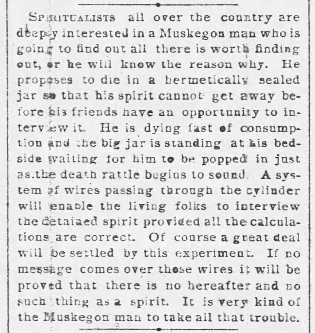 Spiritualists all over the country are deeply interested in a Muskegon man who is going to find out all there is worth finding out, or he will know the reason why. He proposes to die in a hermetically sealed jar so that his spirit cannot get away before his friends have an opportunity to interview it. He is dying fast of consumption and the big jar is standing at his bedside waiting for him to be popped in just as the death rattle begins to sound. A system of wires passing through the cylinder will enable the living folks to interview the detained spirit provided all the calculations are correct. Of course, a great deal will be settled by the experiment. If no message comes over those wires it will be proved that there is no hereafter and no such thing as a spirit. It is very kind of the Muskegon man to take all that trouble.