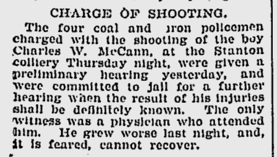 CHARGE OF SHOOTING.

The four coal and iron policemen charge with the shooting of the boy Charles W. McCann, at the Stanton colliery Thursday night, were given a preliminary hearing yesterday, and were committed to jail for a further hearing when the result of his injuries shall be definitely known. The only witness was a physician who attended him. He grew worse last night, and, it is feared, cannot recover.