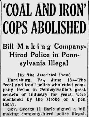'COAL AND IRON' COPS ABOLISHED Bill Making Company-Hired Police in Pennsylvania Illegal [By The Associated Press] Harrisburg, Pa. June 15. The "coal and iron" police who ruled company towns in Pennsylvania's great centers of industry for years, were abolished by the stroke of a pen today. Gov. George H. Earle signed a bill making company-hired police illegal.